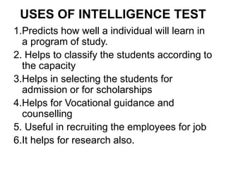 USES OF INTELLIGENCE TEST
1.Predicts how well a individual will learn in
a program of study.
2. Helps to classify the students according to
the capacity
3.Helps in selecting the students for
admission or for scholarships
4.Helps for Vocational guidance and
counselling
5. Useful in recruiting the employees for job
6.It helps for research also.
 