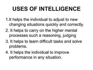 USES OF INTELLIGENCE
1.It helps the individual to adjust to new
changing situations quickly and correctly.
2. It helps to carry on the higher mental
processes such a reasoning, judging
3. It helps to learn difficult tasks and solve
problems.
4. It helps the individual to improve
performance in any situation.
 