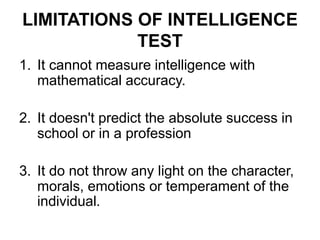 LIMITATIONS OF INTELLIGENCE
TEST
1. It cannot measure intelligence with
mathematical accuracy.
2. It doesn't predict the absolute success in
school or in a profession
3. It do not throw any light on the character,
morals, emotions or temperament of the
individual.
 