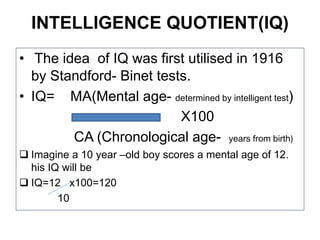 INTELLIGENCE QUOTIENT(IQ)
• The idea of IQ was first utilised in 1916
by Standford- Binet tests.
• IQ= MA(Mental age- determined by intelligent test)
X100
CA (Chronological age- years from birth)
 Imagine a 10 year –old boy scores a mental age of 12.
his IQ will be
 IQ=12 x100=120
10
 