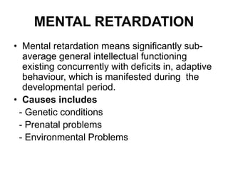 MENTAL RETARDATION
• Mental retardation means significantly sub-
average general intellectual functioning
existing concurrently with deficits in, adaptive
behaviour, which is manifested during the
developmental period.
• Causes includes
- Genetic conditions
- Prenatal problems
- Environmental Problems
 