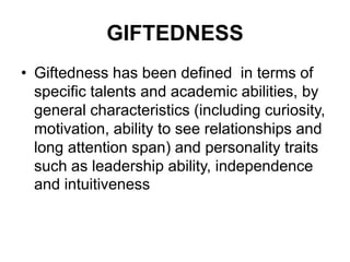 GIFTEDNESS
• Giftedness has been defined in terms of
specific talents and academic abilities, by
general characteristics (including curiosity,
motivation, ability to see relationships and
long attention span) and personality traits
such as leadership ability, independence
and intuitiveness
 