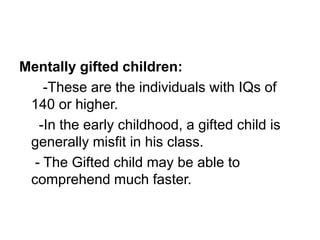 Mentally gifted children:
-These are the individuals with IQs of
140 or higher.
-In the early childhood, a gifted child is
generally misfit in his class.
- The Gifted child may be able to
comprehend much faster.
 