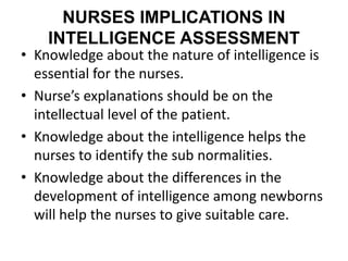 NURSES IMPLICATIONS IN
INTELLIGENCE ASSESSMENT
• Knowledge about the nature of intelligence is
essential for the nurses.
• Nurse’s explanations should be on the
intellectual level of the patient.
• Knowledge about the intelligence helps the
nurses to identify the sub normalities.
• Knowledge about the differences in the
development of intelligence among newborns
will help the nurses to give suitable care.
 