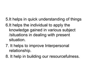 5.It helps in quick understanding of things
6.It helps the individual to apply the
knowledge gained in various subject
/situations in dealing with present
situation.
7. It helps to improve Interpersonal
relationship.
8. It help in building our resourcefulness.
 