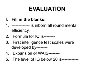 EVALUATION
I. Fill in the blanks:
1. ------------- is inborn all round mental
efficiency.
2. Formula for IQ is--------
3. First intelligence test scales were
developed by--------
4. Expansion of WAIS--------
5. The level of IQ below 20 is------------
 