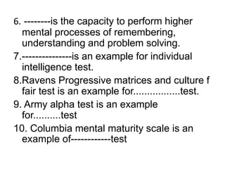 6. --------is the capacity to perform higher
mental processes of remembering,
understanding and problem solving.
7.---------------is an example for individual
intelligence test.
8.Ravens Progressive matrices and culture f
fair test is an example for.................test.
9. Army alpha test is an example
for..........test
10. Columbia mental maturity scale is an
example of------------test
 