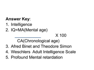 Answer Key:
1. Intelligence
2. IQ=MA(Mental age)
X 100
CA(Chronological age)
3. Afred Binet and Theodore Simon
4. Weschlers Adult Intelligence Scale
5. Profound Mental retardation
 