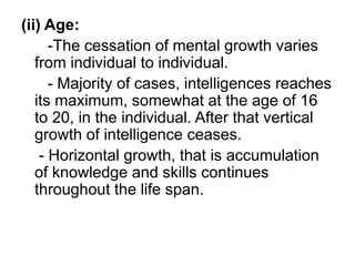 (ii) Age:
-The cessation of mental growth varies
from individual to individual.
- Majority of cases, intelligences reaches
its maximum, somewhat at the age of 16
to 20, in the individual. After that vertical
growth of intelligence ceases.
- Horizontal growth, that is accumulation
of knowledge and skills continues
throughout the life span.
 