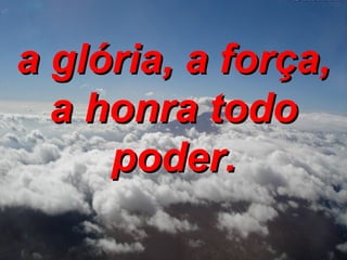 a glória, a força, a honra todo poder. 