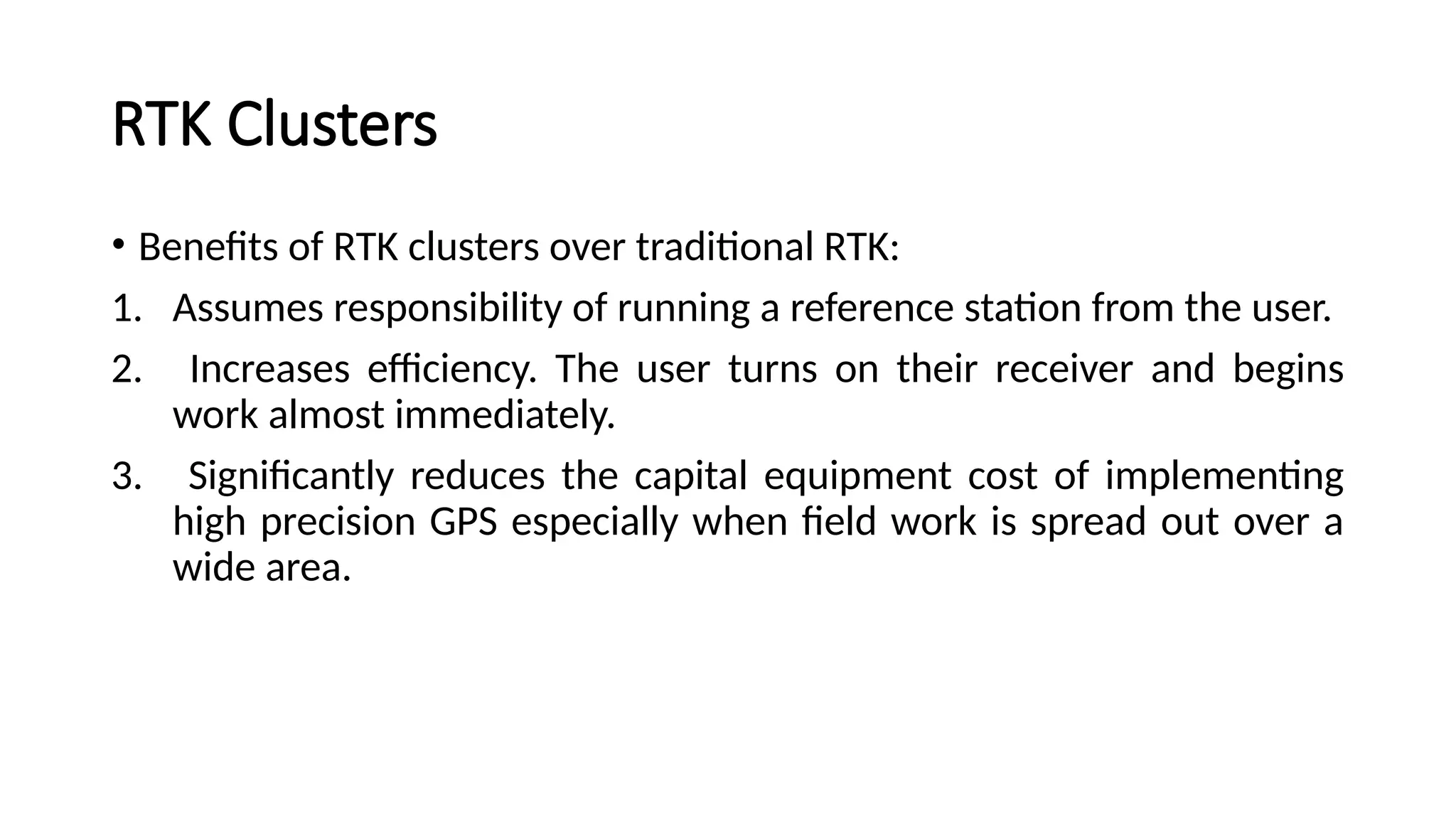 RTK Clusters
• Benefits of RTK clusters over traditional RTK:
1. Assumes responsibility of running a reference station from the user.
2. Increases efficiency. The user turns on their receiver and begins
work almost immediately.
3. Significantly reduces the capital equipment cost of implementing
high precision GPS especially when field work is spread out over a
wide area.
 