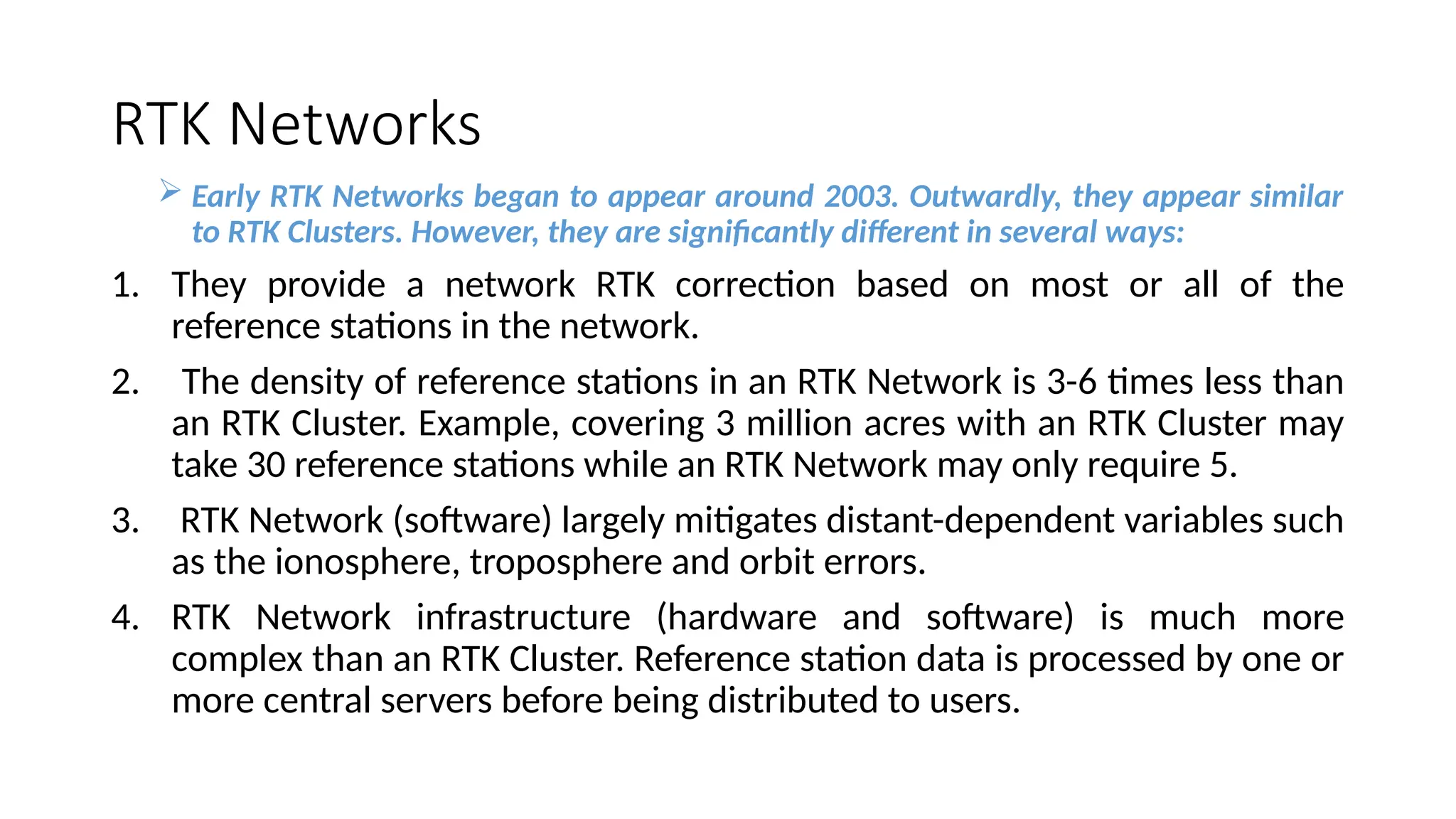 RTK Networks
 Early RTK Networks began to appear around 2003. Outwardly, they appear similar
to RTK Clusters. However, they are significantly different in several ways:
1. They provide a network RTK correction based on most or all of the
reference stations in the network.
2. The density of reference stations in an RTK Network is 3-6 times less than
an RTK Cluster. Example, covering 3 million acres with an RTK Cluster may
take 30 reference stations while an RTK Network may only require 5.
3. RTK Network (software) largely mitigates distant-dependent variables such
as the ionosphere, troposphere and orbit errors.
4. RTK Network infrastructure (hardware and software) is much more
complex than an RTK Cluster. Reference station data is processed by one or
more central servers before being distributed to users.
 