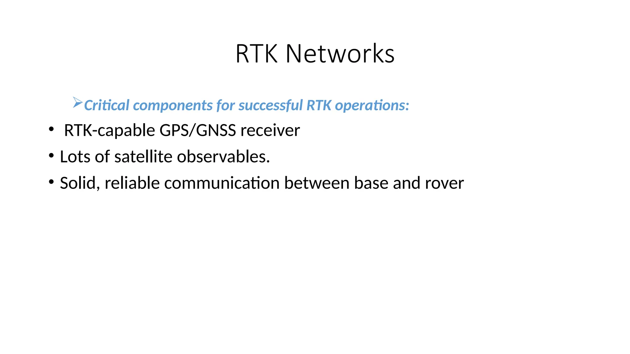 RTK Networks
Critical components for successful RTK operations:
• RTK-capable GPS/GNSS receiver
• Lots of satellite observables.
• Solid, reliable communication between base and rover
 
