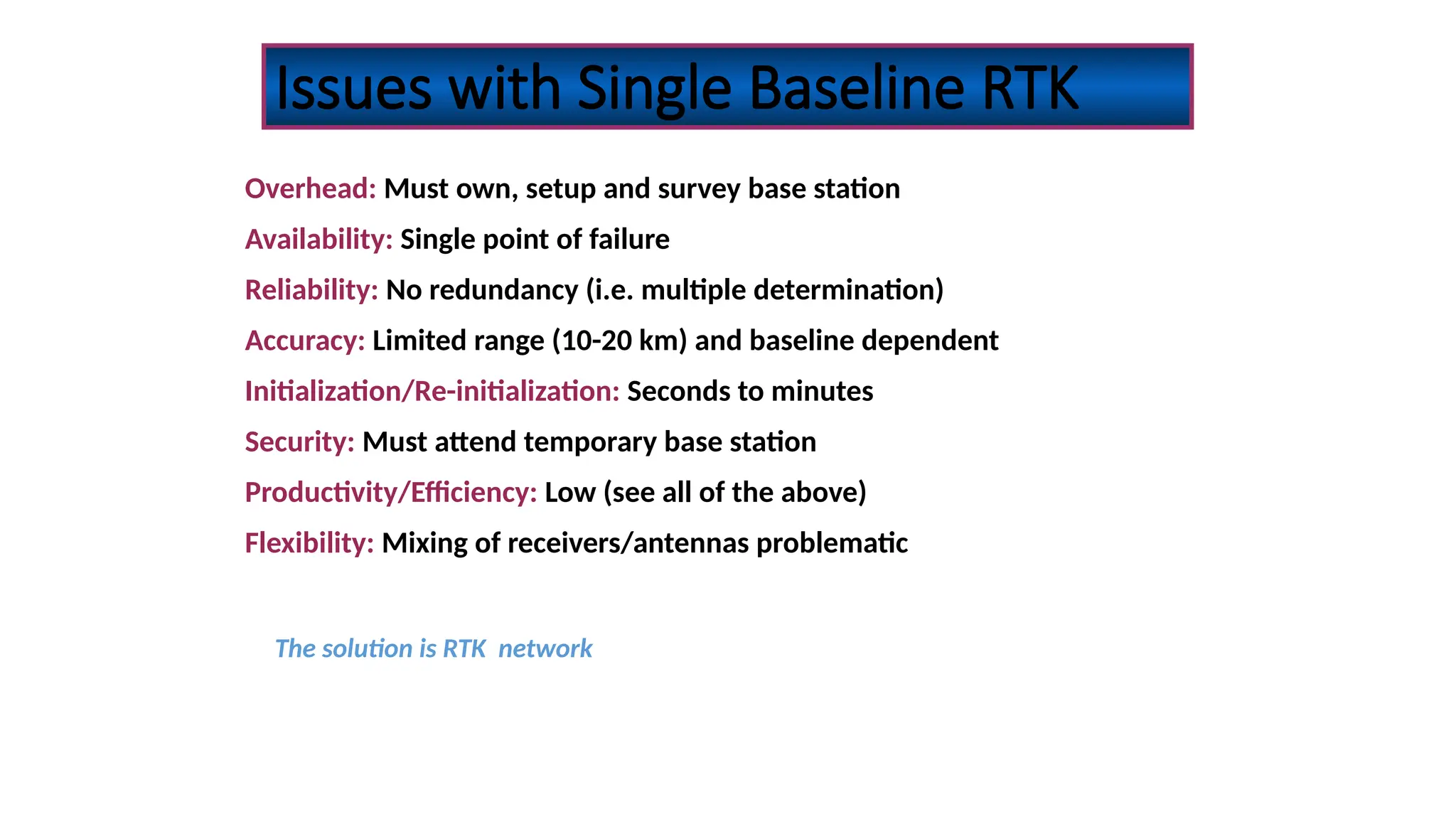 Issues with Single Baseline RTK
Overhead: Must own, setup and survey base station
Availability: Single point of failure
Reliability: No redundancy (i.e. multiple determination)
Accuracy: Limited range (10-20 km) and baseline dependent
Initialization/Re-initialization: Seconds to minutes
Security: Must attend temporary base station
Productivity/Efficiency: Low (see all of the above)
Flexibility: Mixing of receivers/antennas problematic
The solution is RTK network
 