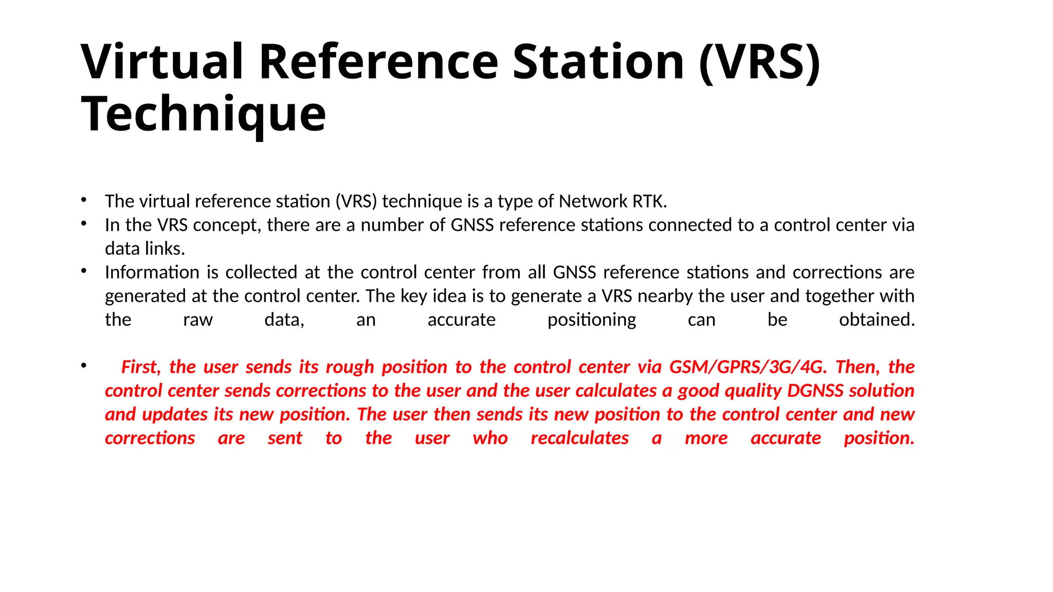 Virtual Reference Station (VRS)
Technique
• The virtual reference station (VRS) technique is a type of Network RTK.
• In the VRS concept, there are a number of GNSS reference stations connected to a control center via
data links.
• Information is collected at the control center from all GNSS reference stations and corrections are
generated at the control center. The key idea is to generate a VRS nearby the user and together with
the raw data, an accurate positioning can be obtained.
• First, the user sends its rough position to the control center via GSM/GPRS/3G/4G. Then, the
control center sends corrections to the user and the user calculates a good quality DGNSS solution
and updates its new position. The user then sends its new position to the control center and new
corrections are sent to the user who recalculates a more accurate position.
 