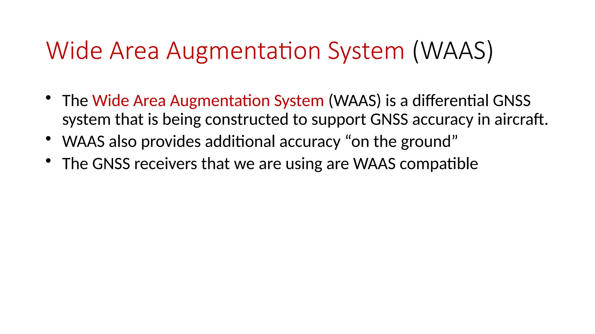 Wide Area Augmentation System (WAAS)
• The Wide Area Augmentation System (WAAS) is a differential GNSS
system that is being constructed to support GNSS accuracy in aircraft.
• WAAS also provides additional accuracy “on the ground”
• The GNSS receivers that we are using are WAAS compatible
 