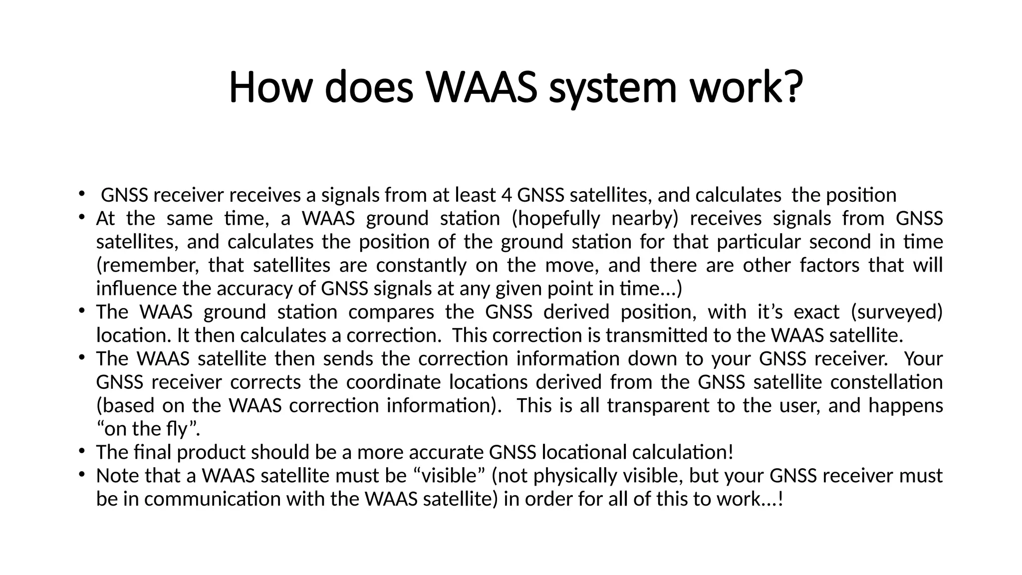 How does WAAS system work?
• GNSS receiver receives a signals from at least 4 GNSS satellites, and calculates the position
• At the same time, a WAAS ground station (hopefully nearby) receives signals from GNSS
satellites, and calculates the position of the ground station for that particular second in time
(remember, that satellites are constantly on the move, and there are other factors that will
influence the accuracy of GNSS signals at any given point in time...)
• The WAAS ground station compares the GNSS derived position, with it’s exact (surveyed)
location. It then calculates a correction. This correction is transmitted to the WAAS satellite.
• The WAAS satellite then sends the correction information down to your GNSS receiver. Your
GNSS receiver corrects the coordinate locations derived from the GNSS satellite constellation
(based on the WAAS correction information). This is all transparent to the user, and happens
“on the fly”.
• The final product should be a more accurate GNSS locational calculation!
• Note that a WAAS satellite must be “visible” (not physically visible, but your GNSS receiver must
be in communication with the WAAS satellite) in order for all of this to work...!
 