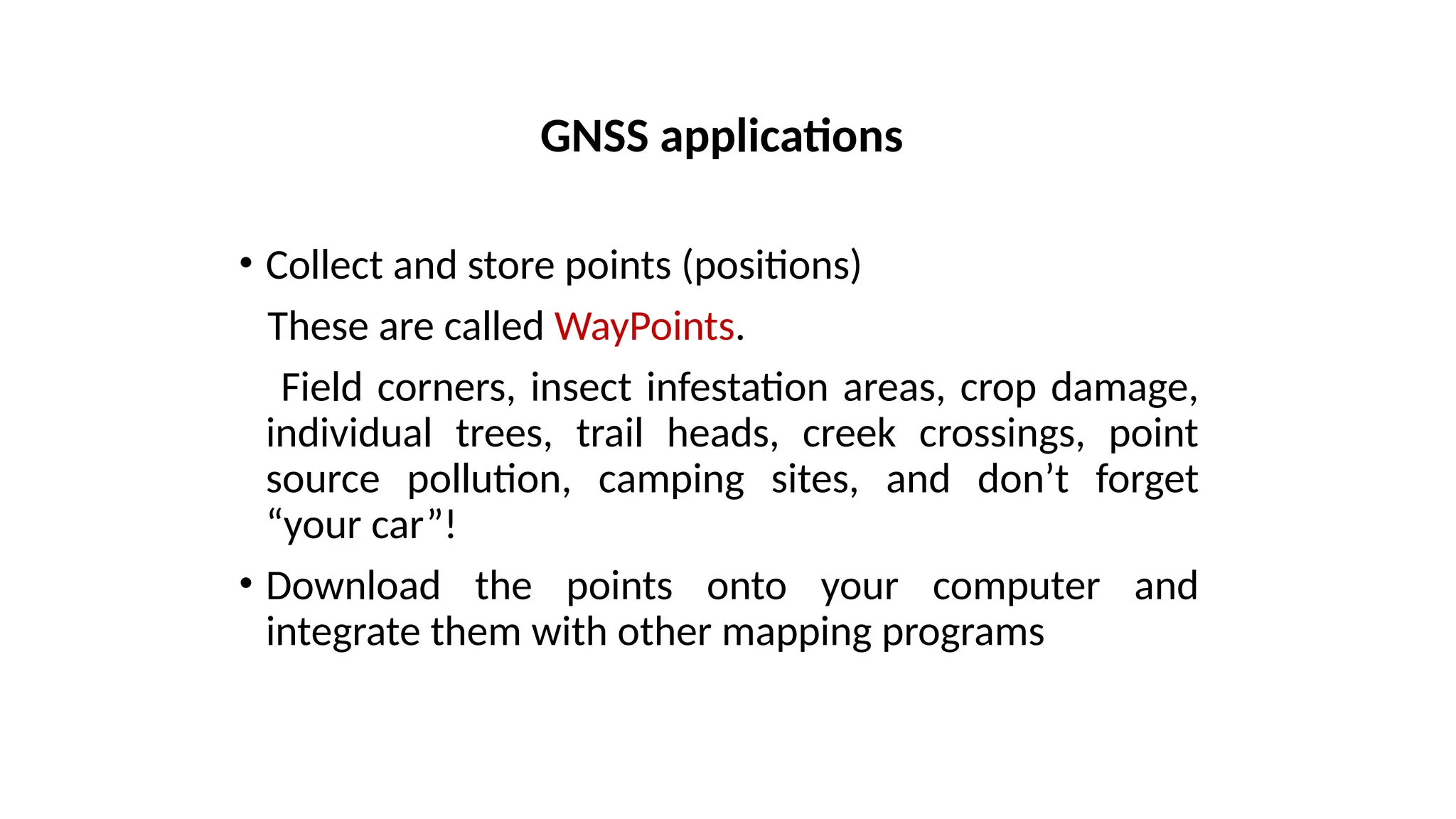 • Collect and store points (positions)
These are called WayPoints.
Field corners, insect infestation areas, crop damage,
individual trees, trail heads, creek crossings, point
source pollution, camping sites, and don’t forget
“your car”!
• Download the points onto your computer and
integrate them with other mapping programs
GNSS applications
 