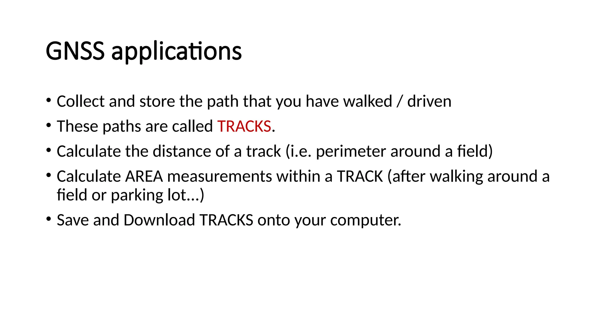 • Collect and store the path that you have walked / driven
• These paths are called TRACKS.
• Calculate the distance of a track (i.e. perimeter around a field)
• Calculate AREA measurements within a TRACK (after walking around a
field or parking lot...)
• Save and Download TRACKS onto your computer.
GNSS applications
 