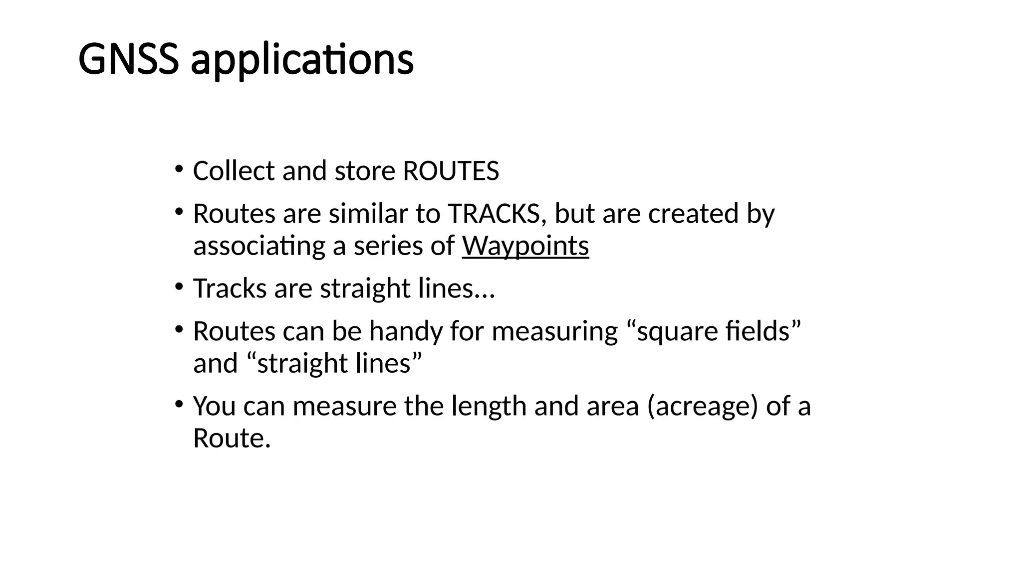 • Collect and store ROUTES
• Routes are similar to TRACKS, but are created by
associating a series of Waypoints
• Tracks are straight lines...
• Routes can be handy for measuring “square fields”
and “straight lines”
• You can measure the length and area (acreage) of a
Route.
GNSS applications
 