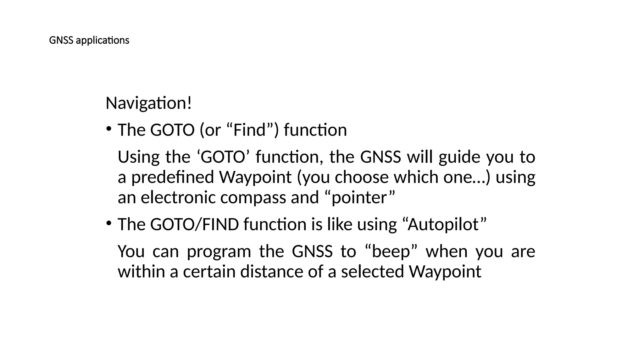 Navigation!
• The GOTO (or “Find”) function
Using the ‘GOTO’ function, the GNSS will guide you to
a predefined Waypoint (you choose which one…) using
an electronic compass and “pointer”
• The GOTO/FIND function is like using “Autopilot”
You can program the GNSS to “beep” when you are
within a certain distance of a selected Waypoint
GNSS applications
 