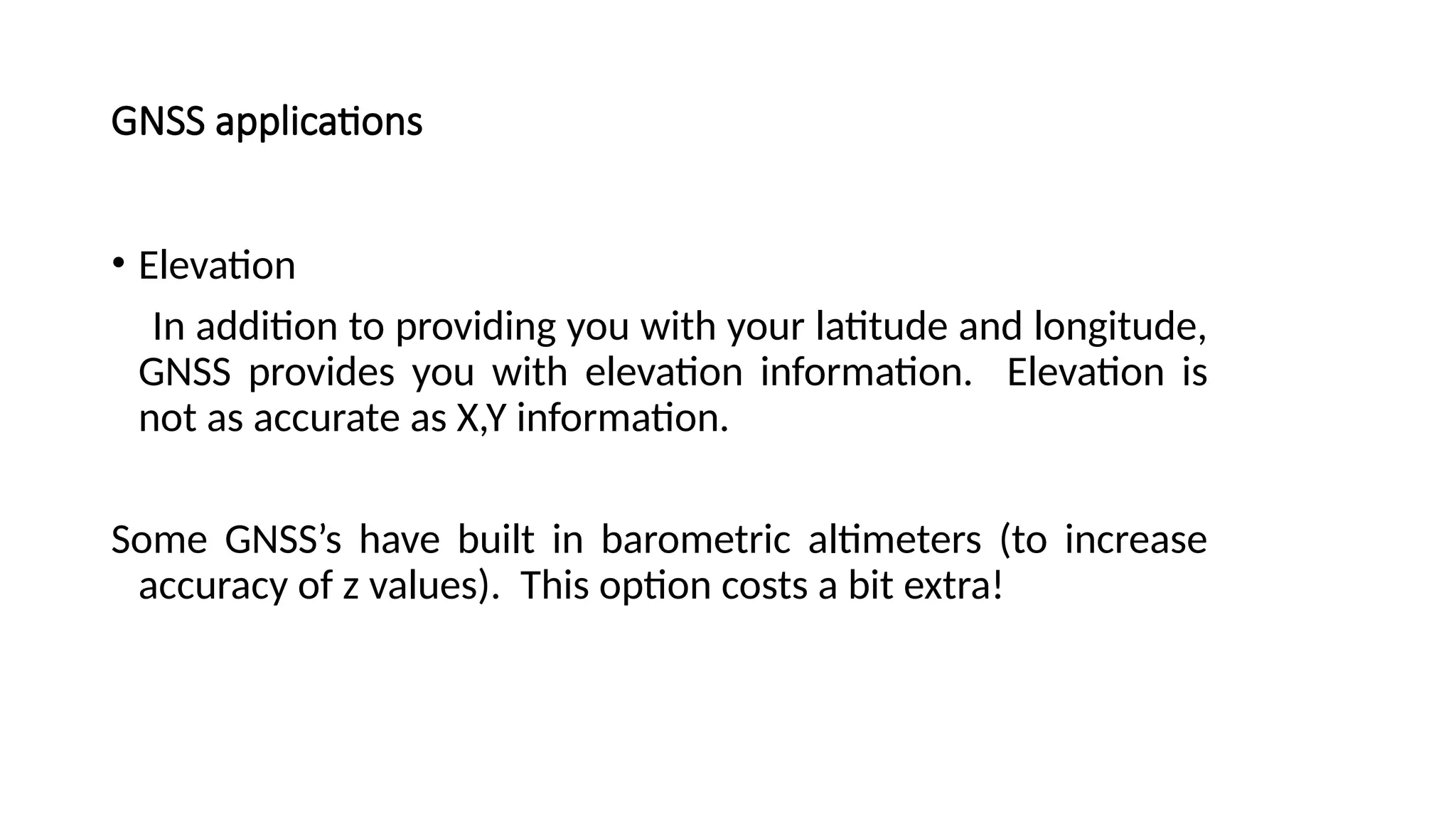 What can you do with a GNSS?
GNSS applications
• Elevation
In addition to providing you with your latitude and longitude,
GNSS provides you with elevation information. Elevation is
not as accurate as X,Y information.
Some GNSS’s have built in barometric altimeters (to increase
accuracy of z values). This option costs a bit extra!
 