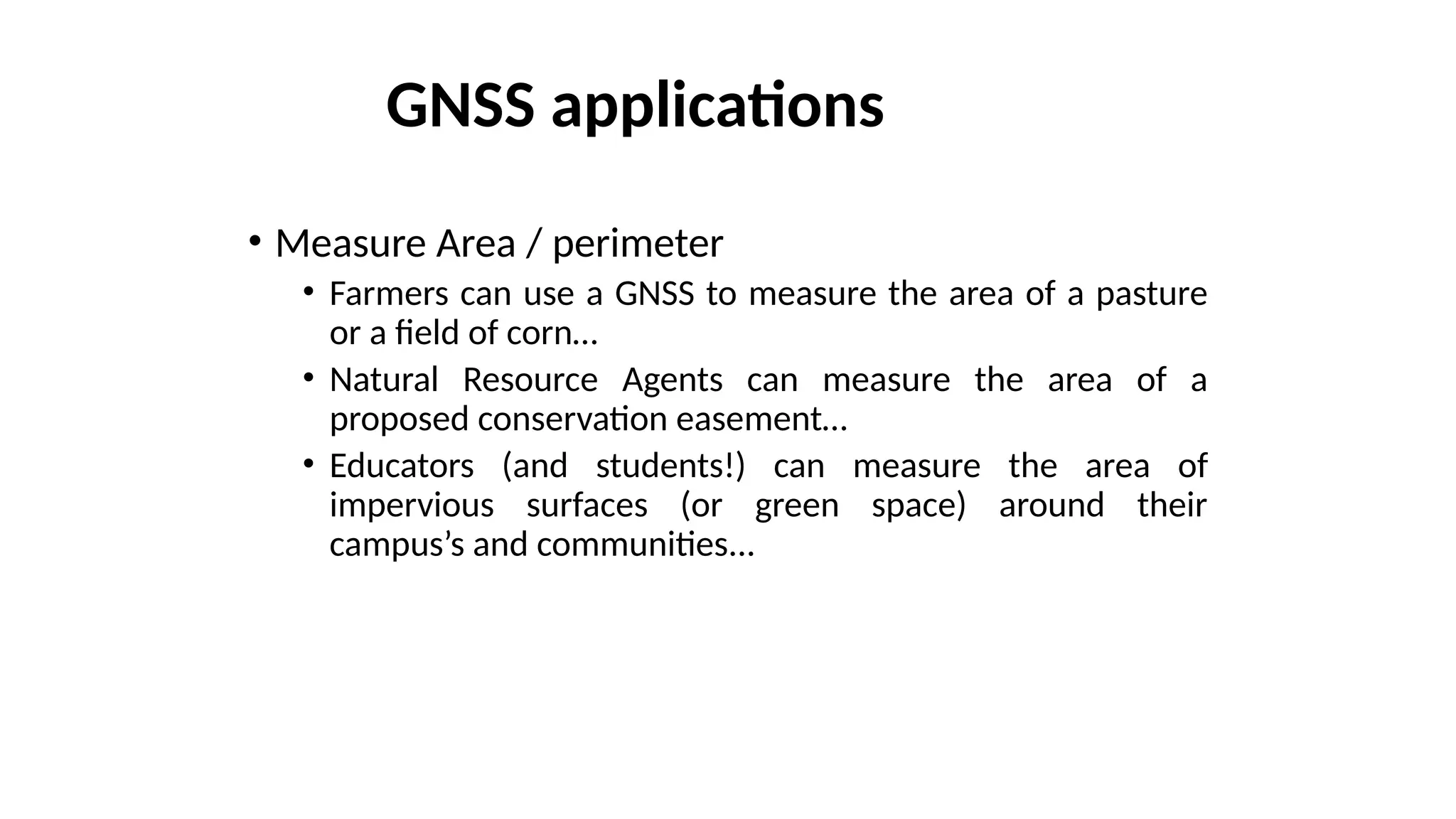 • Measure Area / perimeter
• Farmers can use a GNSS to measure the area of a pasture
or a field of corn…
• Natural Resource Agents can measure the area of a
proposed conservation easement…
• Educators (and students!) can measure the area of
impervious surfaces (or green space) around their
campus’s and communities...
GNSS applications
 
