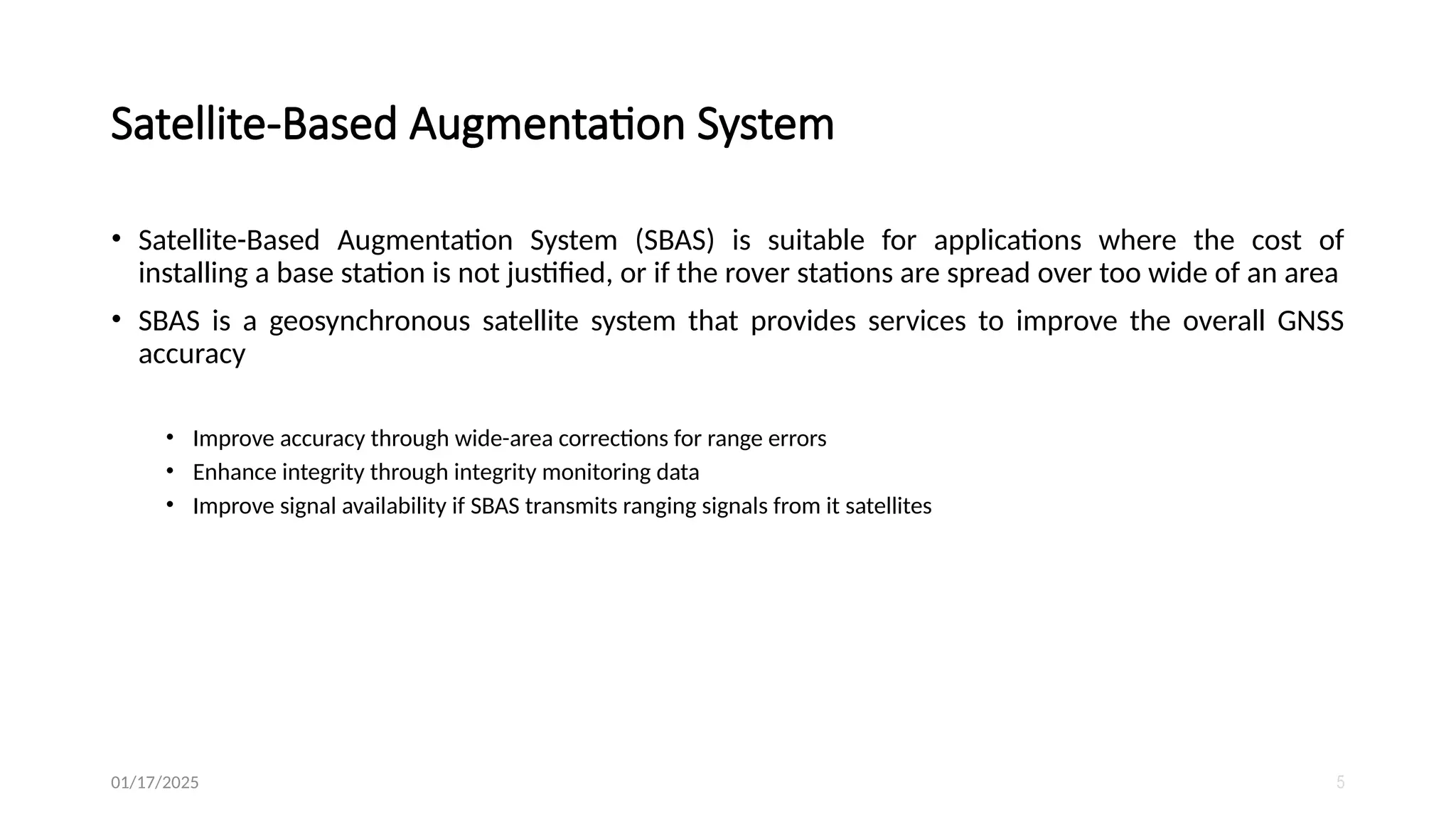 • Satellite-Based Augmentation System (SBAS) is suitable for applications where the cost of
installing a base station is not justified, or if the rover stations are spread over too wide of an area
• SBAS is a geosynchronous satellite system that provides services to improve the overall GNSS
accuracy
• Improve accuracy through wide-area corrections for range errors
• Enhance integrity through integrity monitoring data
• Improve signal availability if SBAS transmits ranging signals from it satellites
01/17/2025 5
Satellite-Based Augmentation System
 