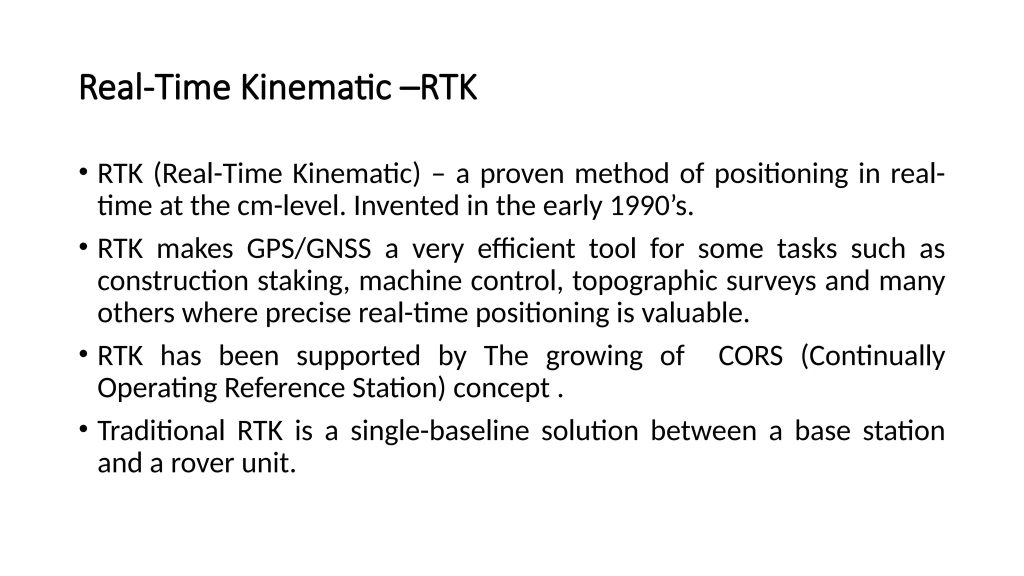 Real-Time Kinematic –RTK
• RTK (Real-Time Kinematic) – a proven method of positioning in real-
time at the cm-level. Invented in the early 1990’s.
• RTK makes GPS/GNSS a very efficient tool for some tasks such as
construction staking, machine control, topographic surveys and many
others where precise real-time positioning is valuable.
• RTK has been supported by The growing of CORS (Continually
Operating Reference Station) concept .
• Traditional RTK is a single-baseline solution between a base station
and a rover unit.
 