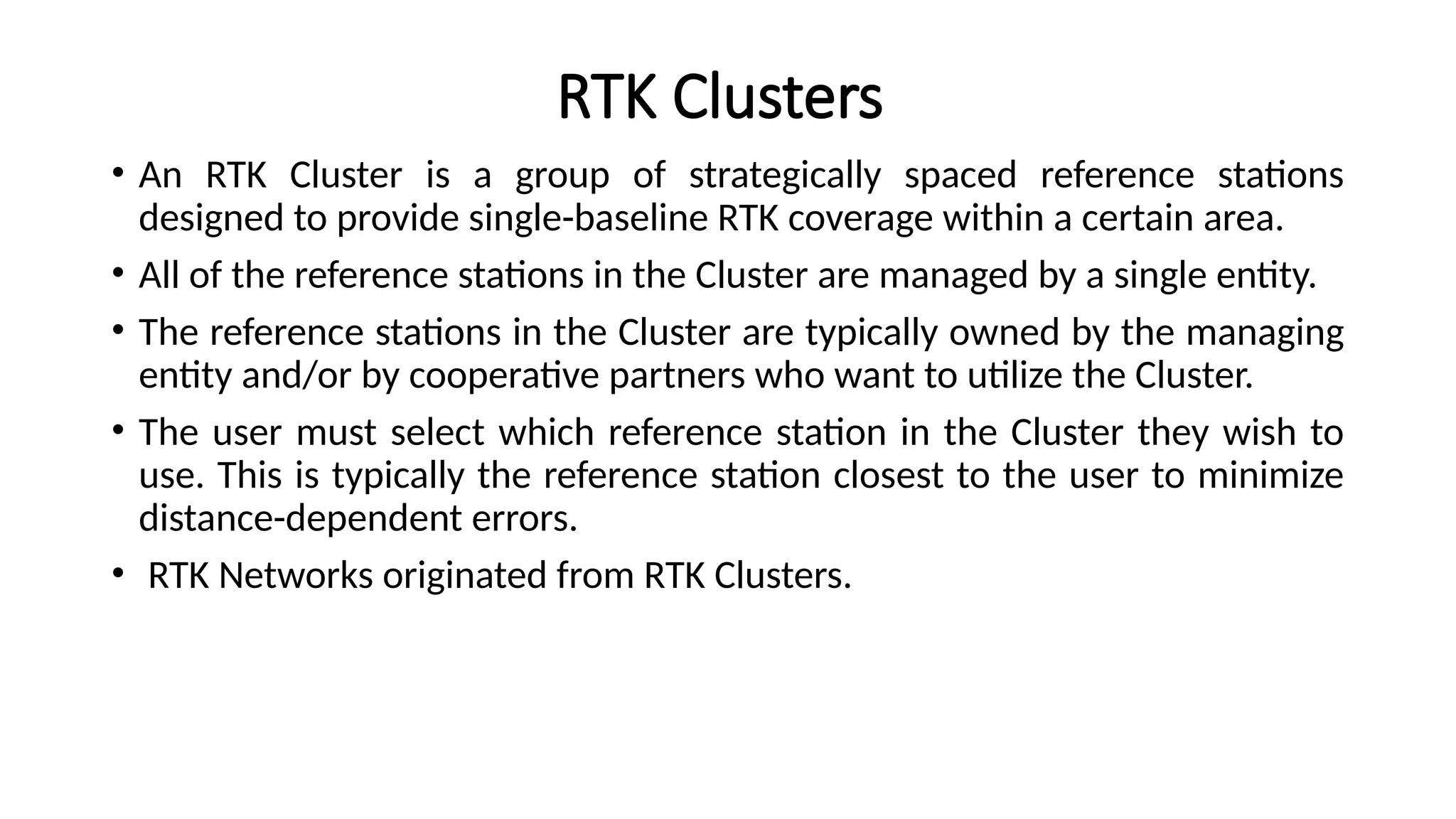 RTK Clusters
• An RTK Cluster is a group of strategically spaced reference stations
designed to provide single-baseline RTK coverage within a certain area.
• All of the reference stations in the Cluster are managed by a single entity.
• The reference stations in the Cluster are typically owned by the managing
entity and/or by cooperative partners who want to utilize the Cluster.
• The user must select which reference station in the Cluster they wish to
use. This is typically the reference station closest to the user to minimize
distance-dependent errors.
• RTK Networks originated from RTK Clusters.
 
