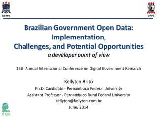Brazilian Government Open Data:
Implementation,
Challenges, and Potential Opportunities
a developer point of view
15th Annual International Conference on Digital Government Research
Kellyton Brito
Ph.D. Candidate - Pernambuco Federal University
Assistant Professor - Pernambuco Rural Federal University
kellyton@kellyton.com.br
June/ 2014
 