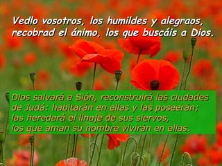 Vedlo vosotros, los humildes y alegraos,Vedlo vosotros, los humildes y alegraos,
recobrad el ánimo, los que buscáis a Dios.recobrad el ánimo, los que buscáis a Dios.
Dios salvará a Sión, reconstruirá las ciudadesDios salvará a Sión, reconstruirá las ciudades
de Judá: habitarán en ellas y las poseerán;de Judá: habitarán en ellas y las poseerán;
las heredará el linaje de sus siervos,las heredará el linaje de sus siervos,
los que aman su nombre vivirán en ellas.los que aman su nombre vivirán en ellas.
 