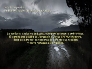 La parábola, exclusiva de Lucas, está perfectamente ambientada.La parábola, exclusiva de Lucas, está perfectamente ambientada.
El camino que bajaba de Jerusalén a Jericó era muy inseguro,El camino que bajaba de Jerusalén a Jericó era muy inseguro,
lleno de ladrones, salteadores de caminos que robabanlleno de ladrones, salteadores de caminos que robaban
y hasta mataban a los viajeros.y hasta mataban a los viajeros.
Jesús le respondió:Jesús le respondió:
-Un hombre bajaba de Jerusalén a Jericó...-Un hombre bajaba de Jerusalén a Jericó...
 