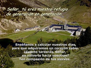 Señor, tú eres nuestro refugioSeñor, tú eres nuestro refugio
de generación en generación.de generación en generación.
Enséñanos a calcular nuestros días,Enséñanos a calcular nuestros días,
para que adquiramos un corazón sabio.para que adquiramos un corazón sabio.
¿Cuánto tardarás, Señor,¿Cuánto tardarás, Señor,
en volverte hacia nosotros?en volverte hacia nosotros?
Ten compasión de tus siervos.Ten compasión de tus siervos.
 