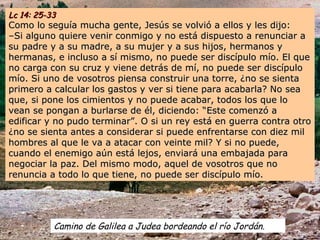 Camino de Galilea a Judea bordeando el río Jordán.
Lc 14: 25-33Lc 14: 25-33
Como lo seguía mucha gente, Jesús se volvió a ellos y les dijo:Como lo seguía mucha gente, Jesús se volvió a ellos y les dijo:
–Si alguno quiere venir conmigo y no está dispuesto a renunciar a–Si alguno quiere venir conmigo y no está dispuesto a renunciar a
su padre y a su madre, a su mujer y a sus hijos, hermanos ysu padre y a su madre, a su mujer y a sus hijos, hermanos y
hermanas, e incluso a sí mismo, no puede ser discípulo mío. El quehermanas, e incluso a sí mismo, no puede ser discípulo mío. El que
no carga con su cruz y viene detrás de mí, no puede ser discípulono carga con su cruz y viene detrás de mí, no puede ser discípulo
mío. Si uno de vosotros piensa construir una torre, ¿no se sientamío. Si uno de vosotros piensa construir una torre, ¿no se sienta
primero a calcular los gastos y ver si tiene para acabarla? No seaprimero a calcular los gastos y ver si tiene para acabarla? No sea
que, si pone los cimientos y no puede acabar, todos los que loque, si pone los cimientos y no puede acabar, todos los que lo
vean se pongan a burlarse de él, diciendo: “Este comenzó avean se pongan a burlarse de él, diciendo: “Este comenzó a
edificar y no pudo terminar”. O si un rey está en guerra contra otroedificar y no pudo terminar”. O si un rey está en guerra contra otro
¿no se sienta antes a considerar si puede enfrentarse con diez mil¿no se sienta antes a considerar si puede enfrentarse con diez mil
hombres al que le va a atacar con veinte mil? Y si no puede,hombres al que le va a atacar con veinte mil? Y si no puede,
cuando el enemigo aún está lejos, enviará una embajada paracuando el enemigo aún está lejos, enviará una embajada para
negociar la paz. Del mismo modo, aquel de vosotros que nonegociar la paz. Del mismo modo, aquel de vosotros que no
renuncia a todo lo que tiene, no puede ser discípulo mío.renuncia a todo lo que tiene, no puede ser discípulo mío.
 