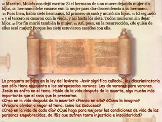 Maestro, Moisés nos dejó escrito: Si el hermano de uno muere dejando mujer sin
hijos, su hermano debe casarse con la mujer para dar descendencia a su hermano.
29 Pues bien, había siete hermanos. El primero se casó y murió sin hijos. 30 El segundo
31 y el tercero se casaron con la viuda, y así hasta los siete. Todos murieron sin dejar
hijos. 32 Por fin murió también la mujer. 33 Así, pues, en la resurrección, ¿de quién de
ellos será mujer? Porque los siete estuvieron casados con ella.
28

La pregunta se basa en la ley del levirato -levir significa cuñado-, ley discriminatoria
que sólo tiene en cuenta a los antepasados varones. Ley de varones para varones.
Jesús no entra en el tema. Habla de la vida después de la muerte, algo mucho más
importante que el caso que le presentan.
¿Creo en la vida después de la muerte? ¿Pienso en ella? ¿Cómo la imagino?
¿Procuro olvidar o negar el tema, como los saduceos?
¿Creo en la vida de cada día? ¿Qué hago para mejorar las condiciones de vida de las
personas empobrecidas, de l@s que sufren tanta injusticia e insolidaridad?

 