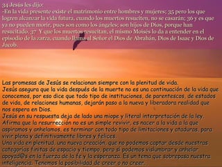 34 Jesús les dijo:
-En la vida presente existe el matrimonio entre hombres y mujeres; 35 pero los que
logren alcanzar la vida futura, cuando los muertos resuciten, no se casarán; 36 y es que
ya no pueden morir, pues son como los ángeles; son hijos de Dios, porque han
resucitado. 37 Y que los muertos resucitan, el mismo Moisés lo da a entender en el
episodio de la zarza, cuando llama al Señor el Dios de Abrahán, Dios de Isaac y Dios de
Jacob.

Las promesas de Jesús se relacionan siempre con la plenitud de vida.
Jesús asegura que la vida después de la muerte no es una continuación de la vida que
conocemos, por eso dice que todo tipo de instituciones, de parentescos, de estados
de vida, de relaciones humanas, dejarán paso a la nueva y liberadora realidad que
nos espera en Dios.
Jesús en su respuesta deja de lado una miope y literal interpretación de la ley.
Afirma que la resurrección no es un simple revivir, es nacer a la vida a la que
aspiramos y anhelamos, es terminar con todo tipo de limitaciones y ataduras, para
vivir plena y definitivamente libres y felices.
Una vida en plenitud, una nueva creación, que no podemos captar desde nuestras
categorías finitas de espacio y tiempo, pero sí podemos vislumbrar y anhelar
apoyad@s en la fuerza de la fe y la esperanza. Es un tema que sobrepasa nuestra
inteligencia. Tenemos la posibilidad de creer o no creer.

 