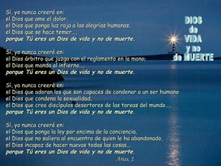 Sí, yo nunca creeré en:
el Dios que ame el dolor.
el Dios que ponga luz roja a las alegrías humanas,
el Dios que se hace temer...,
porque Tú eres un Dios de vida y no de muerte.
Sí, yo nunca creeré en:
el Dios árbitro que juzga con el reglamento en la mano,
el Dios que manda al infierno...,
porque Tú eres un Dios de vida y no de muerte.
Sí, yo nunca creeré en:
el Dios que adoran los que son capaces de condenar a un ser humano
el Dios que condena la sexualidad,
el Dios que cree discípulos desertores de las tareas del mundo...,
porque Tú eres un Dios de vida y no de muerte.
Sí, yo nunca creeré en:
el Dios que ponga la ley por encima de la conciencia,
el Dios que no saliera al encuentro de quien le ha abandonado,
el Dios incapaz de hacer nuevas todas las cosas...
porque Tú eres un Dios de vida y no de muerte.

Arias, J.

 