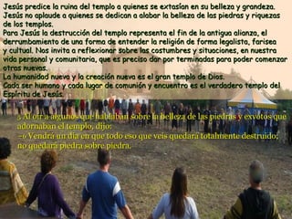 Jesús predice la ruina del templo a quienes se extasían en su belleza y grandeza.
Jesús no aplaude a quienes se dedican a alabar la belleza de las piedras y riquezas
de los templos.
Para Jesús la destrucción del templo representa el fin de la antigua alianza, el
derrumbamiento de una forma de entender la religión de forma legalista, farisea
y cultual. Nos invita a reflexionar sobre las costumbres y situaciones, en nuestra
vida personal y comunitaria, que es preciso dar por terminadas para poder comenzar
otras nuevas.
La humanidad nueva y la creación nueva es el gran templo de Dios.
Cada ser humano y cada lugar de comunión y encuentro es el verdadero templo del
Espíritu de Jesús.
5 Al oír a algunos que hablaban sobre la belleza de las piedras y exvotos que

adornaban el templo, dijo:
–6 Vendrá un día en que todo eso que veis quedará totalmente destruido;
no quedará piedra sobre piedra.

 
