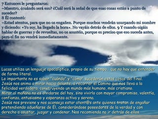 7 Entonces le preguntaron:
–Maestro, ¿cuándo será eso? ¿Cuál será la señal de que esas cosas están a punto de
suceder?
8 Él contestó:
–Estad atentos, para que no os engañen. Porque muchos vendrán usurpando mi nombre
y diciendo: «Yo soy, ha llegado la hora». No vayáis detrás de ellos. 9 Y cuando oigáis
hablar de guerras y de revueltas, no os asustéis, porque es preciso que eso suceda antes,
pero el fin no vendrá inmediatamente.

Lucas utiliza un lenguaje apocalíptico, propio de su tiempo, que no hay que entender
de forma literal.
Lo importante no es saber "cuándo" y "cómo" sucederán estas cosas del final.
Jesús nos anima a mirar hacia delante, a recorrer el Camino que nos lleva a la
felicidad verdadera, construyendo un mundo más humano, más cristiano.
Mirar al mañana no es olvidarse del hoy, sino vivirlo con mayor compromiso, valentía,
confianza, entusiasmo y esperanza activa y serena.
Jesús nos previene y nos aconseja estar atent@s ante quienes tratan de engañar
pretendiendo adueñarse de Él, considerándose poseedores de la verdad y con
derecho a asustar, juzgar y condenar. Nos recomienda no ir detrás de ellos.

 