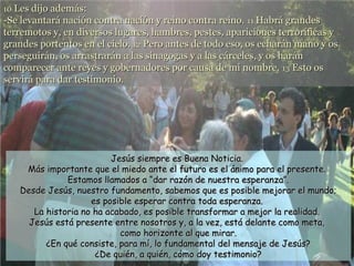 10 Les dijo además:

-Se levantará nación contra nación y reino contra reino. 11 Habrá grandes
terremotos y, en diversos lugares, hambres, pestes, apariciones terroríficas y
grandes portentos en el cielo. 12 Pero antes de todo eso, os echarán mano y os
perseguirán, os arrastrarán a las sinagogas y a las cárceles, y os harán
comparecer ante reyes y gobernadores por causa de mi nombre. 13 Esto os
servirá para dar testimonio.

Jesús siempre es Buena Noticia.
Más importante que el miedo ante el futuro es el ánimo para el presente.
Estamos llamados a “dar razón de nuestra esperanza”.
Desde Jesús, nuestro fundamento, sabemos que es posible mejorar el mundo;
es posible esperar contra toda esperanza.
La historia no ha acabado, es posible transformar a mejor la realidad.
Jesús está presente entre nosotros y, a la vez, está delante como meta,
como horizonte al que mirar.
¿En qué consiste, para mí, lo fundamental del mensaje de Jesús?
¿De quién, a quién, cómo doy testimonio?

 