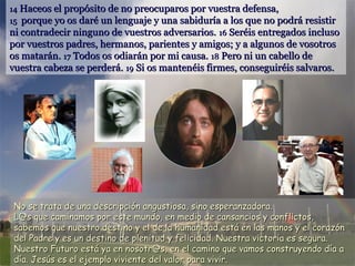 14 Haceos el propósito de no preocuparos por vuestra defensa,
15 porque yo os daré un lenguaje y una sabiduría a los que no podrá resistir
ni contradecir ninguno de vuestros adversarios. 16 Seréis entregados incluso

por vuestros padres, hermanos, parientes y amigos; y a algunos de vosotros
os matarán. 17 Todos os odiarán por mi causa. 18 Pero ni un cabello de
vuestra cabeza se perderá. 19 Si os mantenéis firmes, conseguiréis salvaros.

No se trata de una descripción angustiosa, sino esperanzadora.
L@s que caminamos por este mundo, en medio de cansancios y conflictos,
sabemos que nuestro destino y el de la humanidad está en las manos y el corazón
del Padre y es un destino de plenitud y felicidad. Nuestra victoria es segura.
Nuestro Futuro está ya en nosotr@s, en el camino que vamos construyendo día a
día. Jesús es el ejemplo viviente del valor para vivir.

 