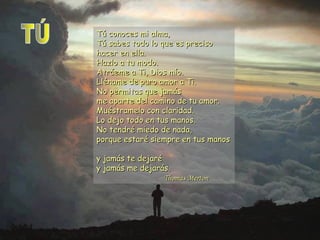Tú conoces mi alma,
Tú sabes todo lo que es preciso
hacer en ella.
Hazlo a tu modo.
Atráeme a Ti, Dios mío.
Lléname de puro amor a Ti.
No permitas que jamás
me aparte del camino de tu amor.
Muéstramelo con claridad.
Lo dejo todo en tus manos.
No tendré miedo de nada,
porque estaré siempre en tus manos
y jamás te dejaré
y jamás me dejarás.
Thomas Merton

 