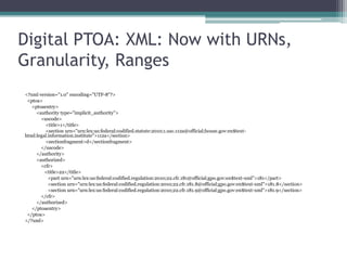 Digital PTOA: XML Example: Barebones, No Fixes<?xml version="1.0" encoding="UTF-8"?>  <ptoa>       <ptoaentry>          <!-- Example 1 -->            <authority>               <uscode><title>1</title><sectrange><start>112a</start>                      <end>112b</end></sectrange></uscode>    </authority><authorized> <cfr>                   <title>22</title>                   <part>181</part>                </cfr> </authorized></ptoaentry></ptoa></?xml>