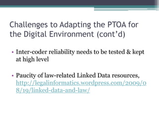 Challenges to Adapting the PTOA for the Digital EnvironmentMuch relevant information is implicit, might not be automatableNeed experiments to determineLikely will require labor by humans trained in lawPossible approach: partial automation: application recommends options to human coders