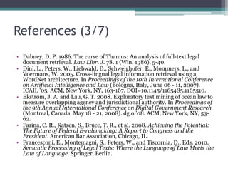 References (2/7)Bennett, D. and Harvey, A. 2009. Publishing Open Government Data: W3C Working Draft 8 September 2009. World Wide Web Consortium. http://www.w3.org/TR/2009/WD-gov-data-20090908/ . Boer, A. 2009. The Agile project (late 2008-2010). Presentation given at Jacquard Bijeenkomst 2009 (The Hague, The Netherlands, December 11, 2009). http://www.jacquard.nl/8/assets/File/December2009/Jacquard-2009-12-11-Agile-zoals-gegeven.ppt . Boer, A. and Van Engers, T. 2009. The Agile project: Reconciling agility and legal accountability. In Proceedings of the 2nd International Conference on ICT Solutions for Justice (Skopje, Macedonia, September 24, 2009). ICT4JUSTICE ’09. CEUR Workshop Proceedings 582. CEUR, Aachen, Germany, 41-49, http://ceur-ws.org/Vol-582/paper4.pdfBontouri, L., Papatheodorou, C., Soulikias, V., and Stratis, M. 2009. Metadata interoperability in public sector information. J. Inform. Sci. 35, 2 (Apr. 2009), 204-231. DOI=10.1177/0165551508098601. Congressional Research Service. 2004. The Constitution of the United States of America: Analysis and Interpretation. US GPO, Washington, DC. 