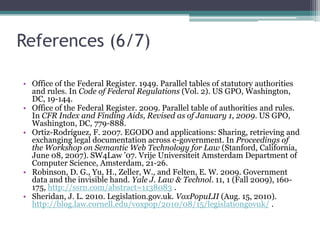 References (5/7)Mersky, R. M. and Dunn, D. J. 2002. Fundamentals of Legal Research. 8th ed. Foundation Press, New York, NY. Nadah, N., Dulong de Rosnay, M., and Bachimont, B. 2007. Licensing digital content with a generic ontology: Escaping from the jungle of rights expression languages. In Proceedings of the 11th International Conference on Artificial Intelligence and Law (Stanford, California, June 04 - 08, 2007). ICAIL '07. ACM, New York, NY, 65-69. DOI=10.1145/1276318.1276330. National Archives. 2010. Table of Legislative Effects. National Archives, London, UK. http://www.statutelaw.gov.uk/help/Table_of_Legislative_Effects.htm. Office of the Federal Register. 2004. Code of Federal Regulations List of Subjects. Office of the Federal Register, NARA, Washington, DC. http://www.archives.gov/federal-register/cfr/subjects.html . Office of the Federal Register. 2009. CFR Index and Finding Aids, Revised as of January 1, 2009. US GPO, Washington, DC, 1-776. 