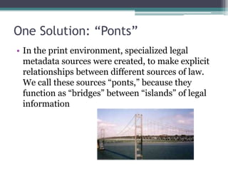 One Solution: “Ponts”In the print environment, specialized legal metadata sources were created, to make explicit relationships between different sources of law. We call these sources “ponts,” because they function as “bridges” between “islands” of legal information