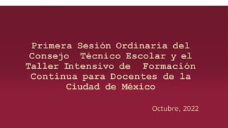 Primera Sesión Ordinaria del
Consejo Técnico Escolar y el
Taller Intensivo de Formación
Continua para Docentes de la
Ciudad de México
Octubre, 2022
 