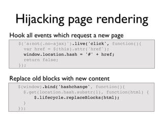 Hijacking page rendering
Hook all events which request a new page
   $('a:not(.no-ajax)').live('click', function(){
     var href = $(this).attr('href');
     window.location.hash = '#' + href;
     return false;
   });


Replace old blocks with new content
   $(window).bind('hashchange', function(){
     $.get(location.hash.substr(1), function(html) {
         $.lifecycle.replaceBlocks(html);
     }
   });
 
